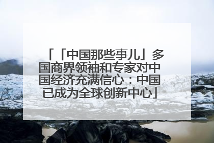 「中国那些事儿」多国商界领袖和专家对中国经济充满信心：中国已成为全球创新中心