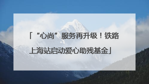 “心尚”服务再升级！铁路上海站启动爱心助残基金