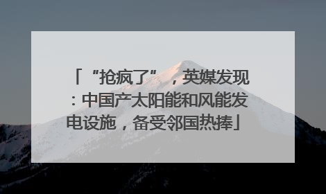 “抢疯了”，英媒发现：中国产太阳能和风能发电设施，备受邻国热捧