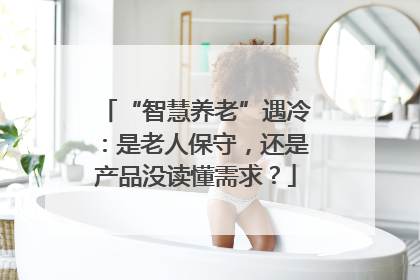 “智慧养老”遇冷：是老人保守，还是产品没读懂需求？