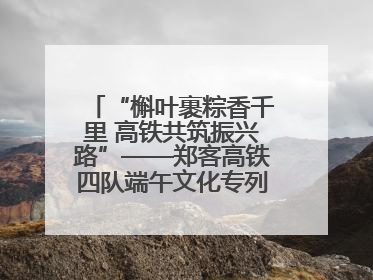 “槲叶裹粽香千里 高铁共筑振兴路”——郑客高铁四队端午文化专列温情启程