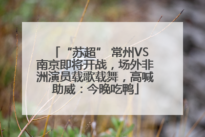 “苏超” 常州VS南京即将开战，场外非洲演员载歌载舞，高喊助威：今晚吃鸭