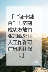 “证卡融合”！济南成功发放首张加载外国人工作许可信息的社保卡