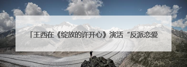 王西在《绽放的许开心》演活“反派恋爱脑”：观众一看到我，就觉得不是好人