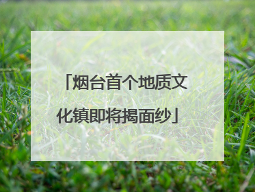 烟台首个地质文化镇即将揭面纱
