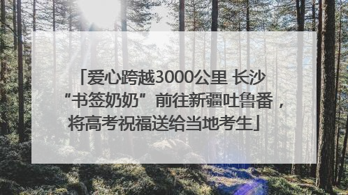 爱心跨越3000公里 长沙“书签奶奶”前往新疆吐鲁番，将高考祝福送给当地考生