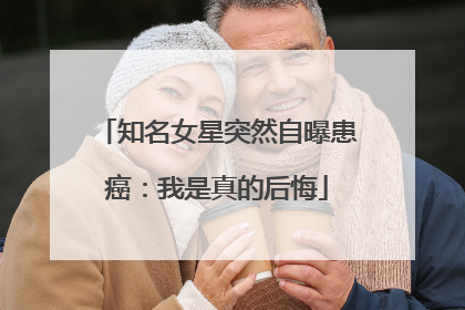 知名女星突然自曝患癌：我是真的后悔