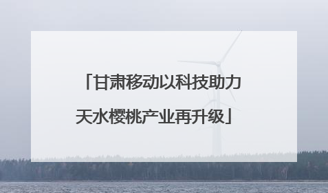 甘肃移动以科技助力天水樱桃产业再升级