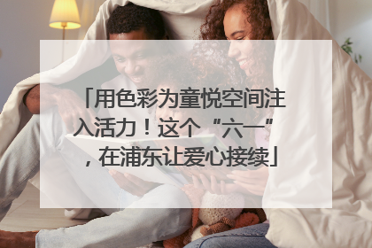 用色彩为童悦空间注入活力！这个“六一”，在浦东让爱心接续