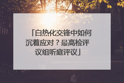 白热化交锋中如何沉着应对？最高检评议组听庭评议