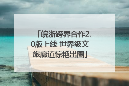 皖浙跨界合作2.0版上线 世界级文旅廊道惊艳出圈