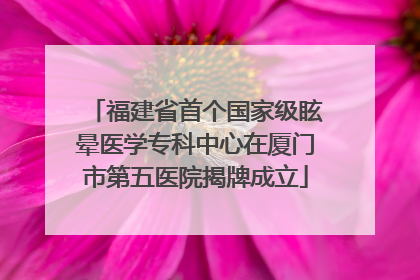 福建省首个国家级眩晕医学专科中心在厦门市第五医院揭牌成立