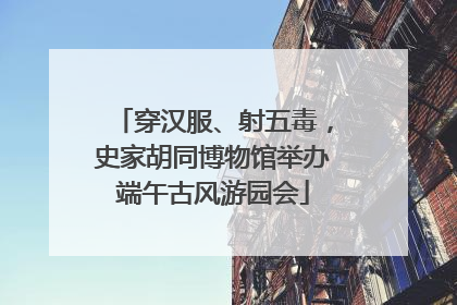 穿汉服、射五毒，史家胡同博物馆举办端午古风游园会