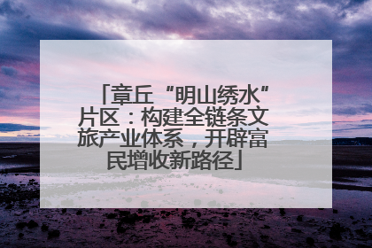 章丘“明山绣水”片区：构建全链条文旅产业体系，开辟富民增收新路径