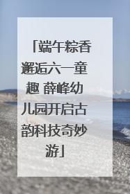 端午粽香邂逅六一童趣 薛峰幼儿园开启古韵科技奇妙游