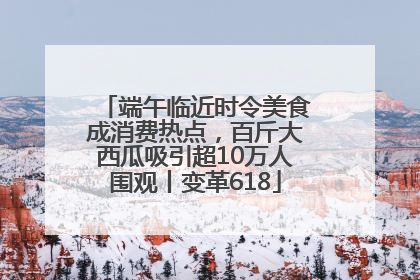端午临近时令美食成消费热点，百斤大西瓜吸引超10万人围观丨变革618