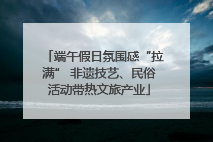 端午假日氛围感“拉满” 非遗技艺、民俗活动带热文旅产业