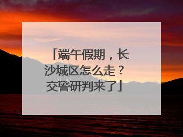 端午假期，长沙城区怎么走？交警研判来了