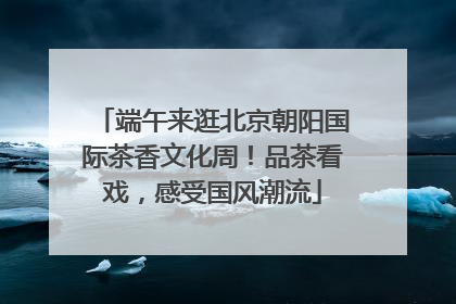端午来逛北京朝阳国际茶香文化周！品茶看戏，感受国风潮流