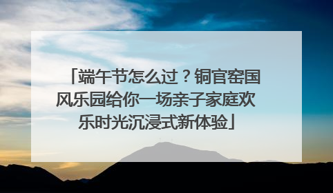 端午节怎么过？铜官窑国风乐园给你一场亲子家庭欢乐时光沉浸式新体验