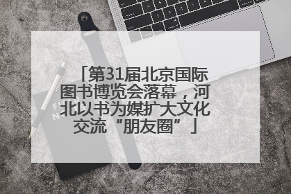 第31届北京国际图书博览会落幕，河北以书为媒扩大文化交流“朋友圈”