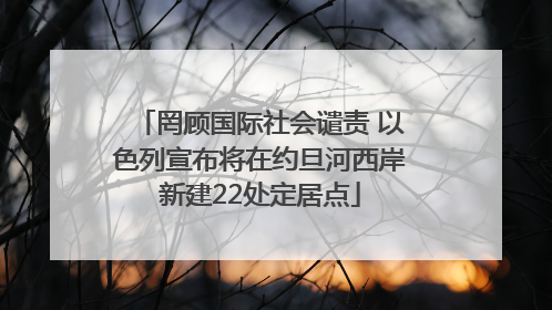 罔顾国际社会谴责 以色列宣布将在约旦河西岸新建22处定居点