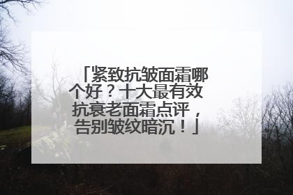 紧致抗皱面霜哪个好？十大最有效抗衰老面霜点评，告别皱纹暗沉！