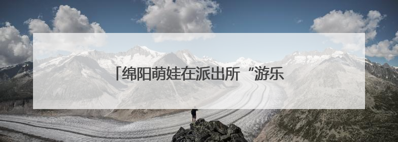 绵阳萌娃在派出所“游乐园”里解锁安全新技能