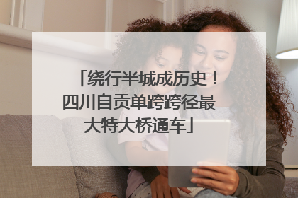 绕行半城成历史！四川自贡单跨跨径最大特大桥通车