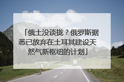 俄土没谈拢？俄罗斯据悉已放弃在土耳其建设天然气新枢纽的计划