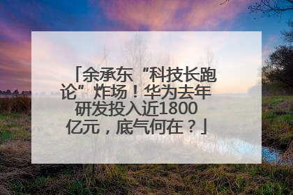 余承东“科技长跑论”炸场！华为去年研发投入近1800亿元，底气何在？