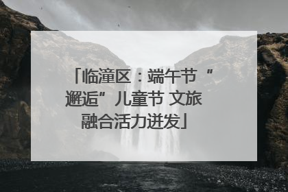 临潼区：端午节“邂逅”儿童节 文旅融合活力迸发