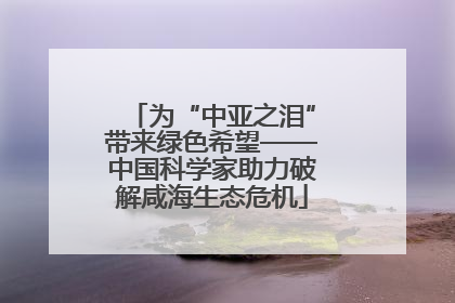 为“中亚之泪”带来绿色希望——中国科学家助力破解咸海生态危机