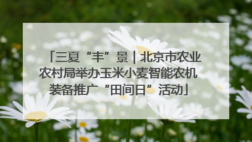 三夏“丰”景｜北京市农业农村局举办玉米小麦智能农机装备推广“田间日”活动