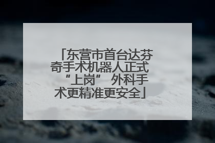 东营市首台达芬奇手术机器人正式“上岗” 外科手术更精准更安全