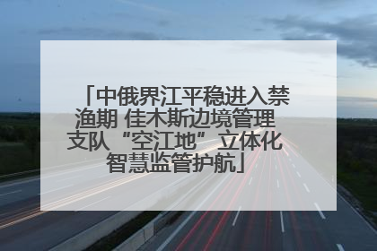 中俄界江平稳进入禁渔期 佳木斯边境管理支队“空江地”立体化智慧监管护航