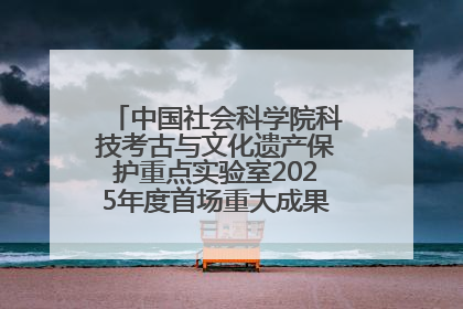 中国社会科学院科技考古与文化遗产保护重点实验室2025年度首场重大成果发布会在京举行