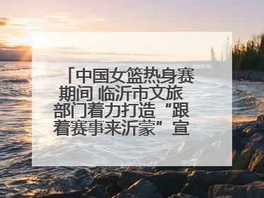 中国女篮热身赛期间 临沂市文旅部门着力打造“跟着赛事来沂蒙”宣传品牌