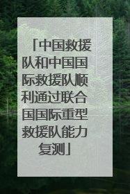 中国救援队和中国国际救援队顺利通过联合国国际重型救援队能力复测