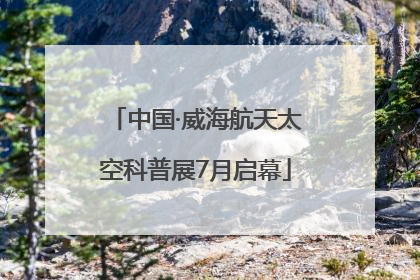 中国·威海航天太空科普展7月启幕