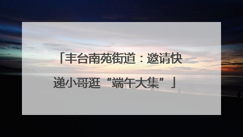 丰台南苑街道：邀请快递小哥逛“端午大集”