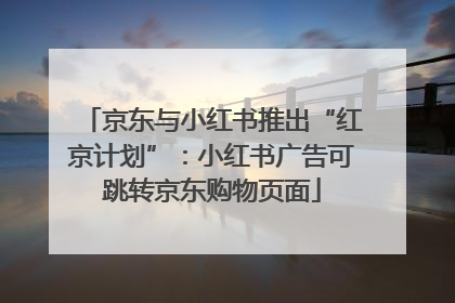 京东与小红书推出“红京计划”：小红书广告可跳转京东购物页面