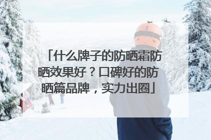 什么牌子的防晒霜防晒效果好？口碑好的防晒篇品牌，实力出圈