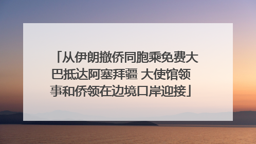 从伊朗撤侨同胞乘免费大巴抵达阿塞拜疆 大使馆领事和侨领在边境口岸迎接