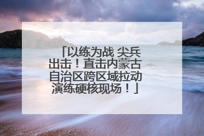 以练为战 尖兵出击！直击内蒙古自治区跨区域拉动演练硬核现场！