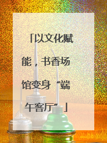 以文化赋能，书香场馆变身“端午客厅”