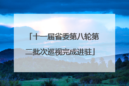 十一届省委第八轮第二批次巡视完成进驻