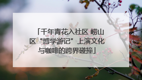 千年青花入社区 崂山区“博学游记”上演文化与咖啡的跨界碰撞