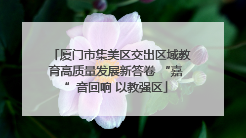 厦门市集美区交出区域教育高质量发展新答卷 “嘉”音回响 以教强区