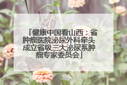 健康中国看山西：省肿瘤医院泌尿外科牵头成立省级三大泌尿系肿瘤专家委员会